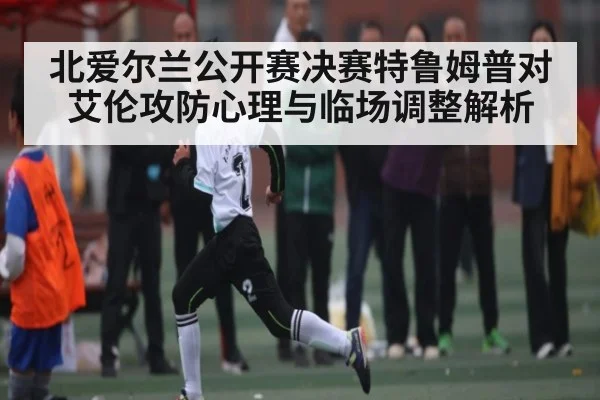 北爱尔兰公开赛决赛特鲁姆普对艾伦攻防心理与临场调整解析