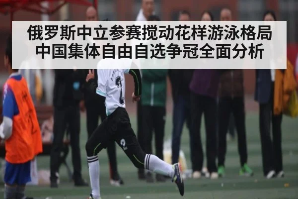俄罗斯中立参赛搅动花样游泳格局中国集体自由自选争冠全面分析